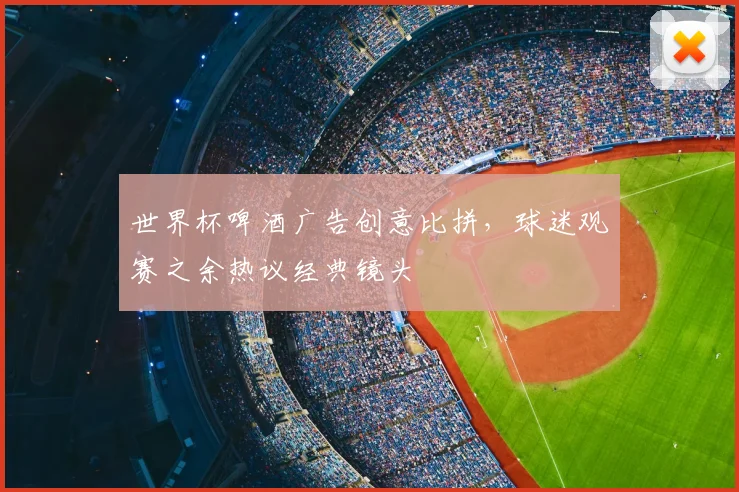 世界杯啤酒广告创意比拼,球迷观赛之余热议经典镜头