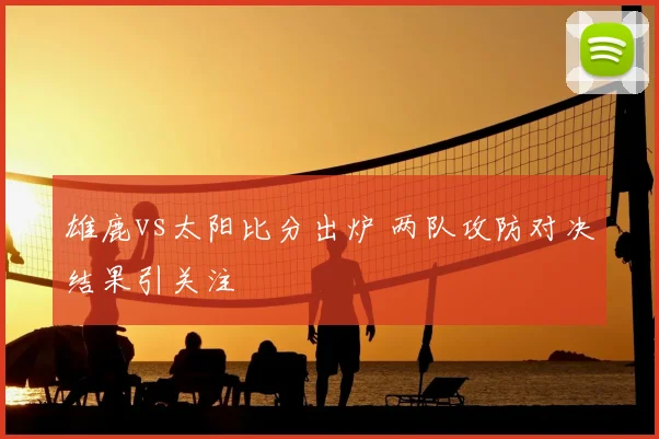 雄鹿vs太阳比分出炉 两队攻防对决结果引关注