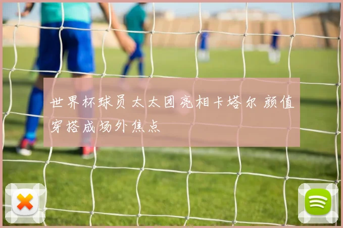 世界杯球员太太团亮相卡塔尔 颜值穿搭成场外焦点