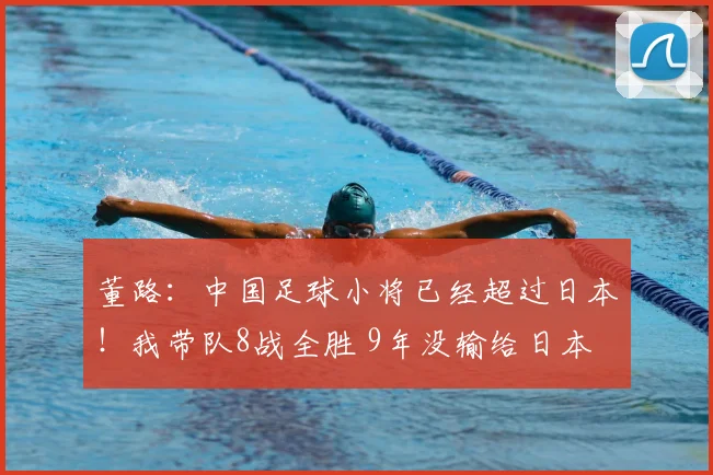 董路:中国足球小将已经超过日本!我带队8战全胜 9年没输给日本