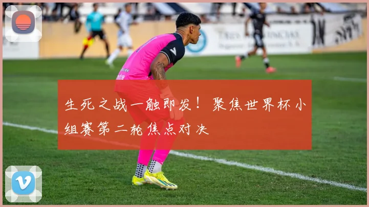 生死之战一触即发!聚焦世界杯小组赛第二轮焦点对决