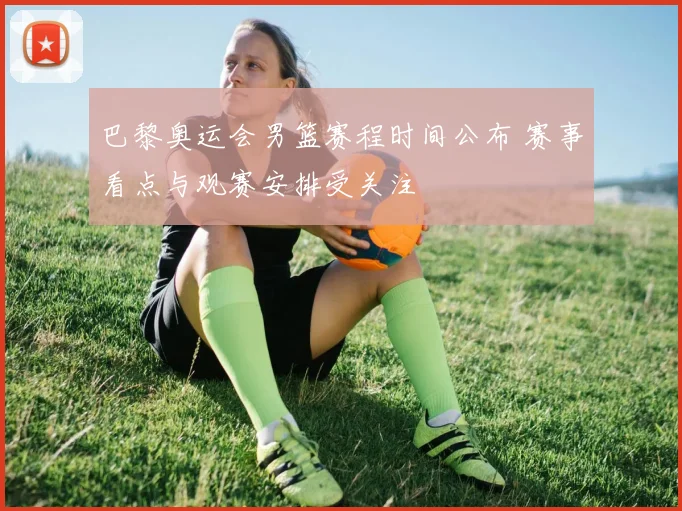 巴黎奥运会男篮赛程时间公布 赛事看点与观赛安排受关注