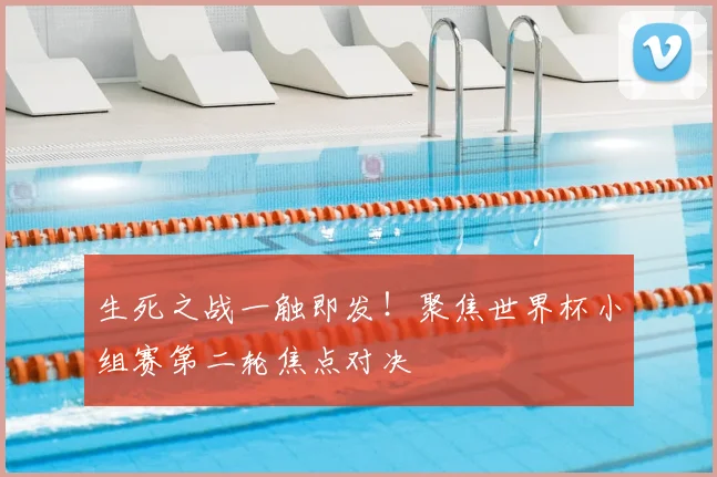 生死之战一触即发!聚焦世界杯小组赛第二轮焦点对决