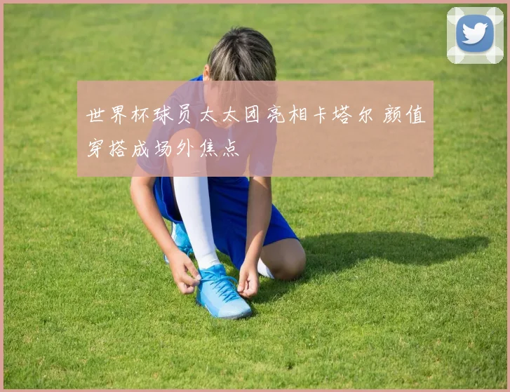 世界杯球员太太团亮相卡塔尔 颜值穿搭成场外焦点